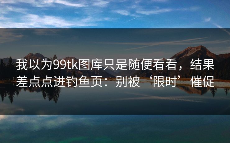 我以为99tk图库只是随便看看，结果差点点进钓鱼页：别被‘限时’催促