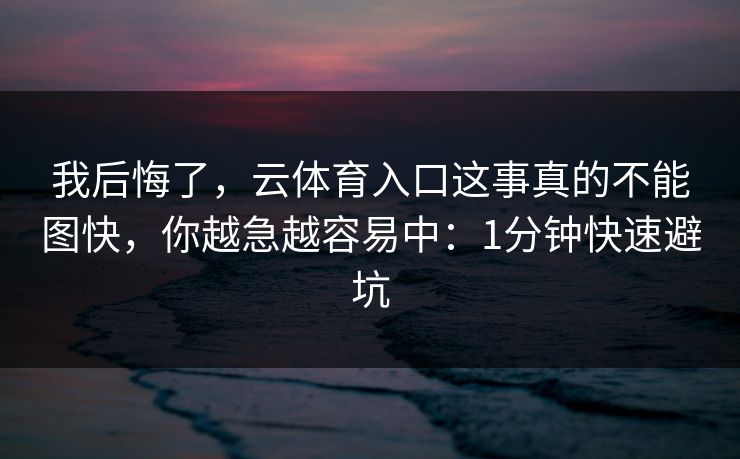 我后悔了，云体育入口这事真的不能图快，你越急越容易中：1分钟快速避坑
