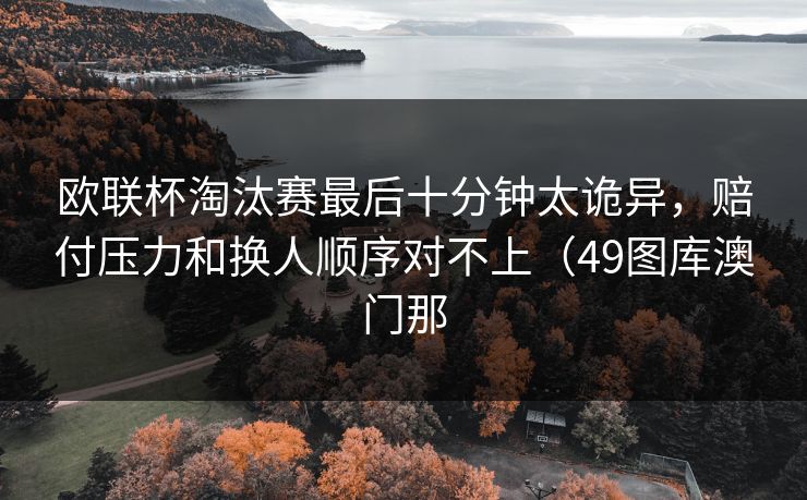 欧联杯淘汰赛最后十分钟太诡异，赔付压力和换人顺序对不上（49图库澳门那