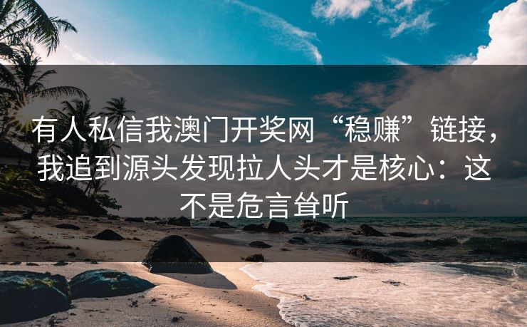 有人私信我澳门开奖网“稳赚”链接,我追到源头发现拉人头才是核心:这不是危言耸听 有人私信我澳门开奖网“稳赚”链接,我追到源头发现拉人头才是核心:这不是危言耸听