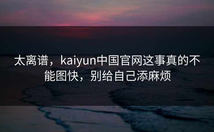 太离谱,kaiyun中国官网这事真的不能图快,别给自己添麻烦 太离谱,kaiyun中国官网这事真的不能图快,别给自己添麻烦