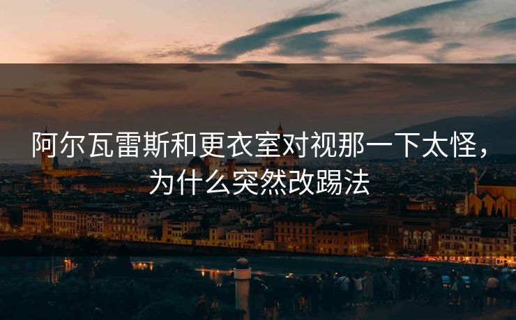 阿尔瓦雷斯和更衣室对视那一下太怪,为什么突然改踢法 阿尔瓦雷斯和更衣室对视那一下太怪,为什么突然改踢法